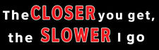 FUNNY Bumper Stickers: THE CLOSER YOU GET, THE SLOWER I GO  picture